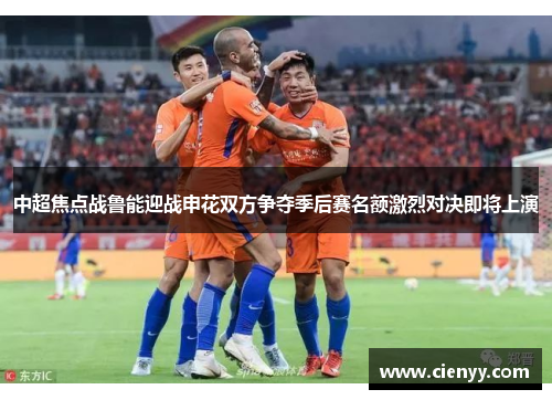中超焦点战鲁能迎战申花双方争夺季后赛名额激烈对决即将上演