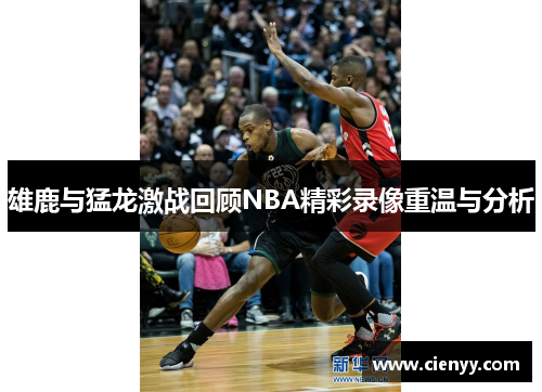 雄鹿与猛龙激战回顾NBA精彩录像重温与分析