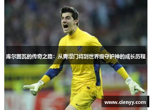 库尔图瓦的传奇之路：从青涩门将到世界级守护神的成长历程